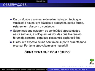 CINEMÁTICA

 OBSERVAÇÕES:



              Caros alunos e alunas, é de extrema importância que
              vocês não acumulem dúvidas e procurem, dessa forma,
              estarem em dia com o conteúdo.
              Sugerimos que estudem os conteúdos apresentados
              nesta semana, e coloquem as dúvidas que tiverem no
              fórum da semana, para que possamos esclarecê-las.
              O assunto exposto acima servirá de suporte durante todo
              o curso. Portanto aproveitem este material!

                             ÓTIMA SEMANA E BOM ESTUDO!




Prof. Carlos Alberto G. de AlmeidaTutores: Luis Paulo Silveira Machado e Wagner Máximo de BIOLÓGICAS - MECÂNICA
                                                                   FÍSICA PARA CIÊNCIAS Oliveira
 