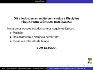 CINEMÁTICA




               Olá a todos, sejam muito bem vindos a Disciplina
                     FÍSICA PARA CIÊNCIAS BIOLÓGICAS

      Iniciaremos nossos estudos com os seguintes tópicos:
              Posição;
              Deslocamento e distância percorrida;
              Instante e intervalo de tempo.

                                              BOM ESTUDO!




Prof. Carlos Alberto G. de AlmeidaTutores: Luis Paulo Silveira Machado e Wagner Máximo de BIOLÓGICAS - MECÂNICA
                                                                   FÍSICA PARA CIÊNCIAS Oliveira
 