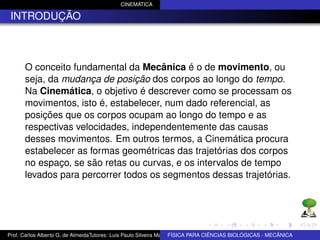 CINEMÁTICA

 INTRODUÇÃO



      O conceito fundamental da Mecânica é o de movimento, ou
      seja, da mudança de posição dos corpos ao longo do tempo.
      Na Cinemática, o objetivo é descrever como se processam os
      movimentos, isto é, estabelecer, num dado referencial, as
      posições que os corpos ocupam ao longo do tempo e as
      respectivas velocidades, independentemente das causas
      desses movimentos. Em outros termos, a Cinemática procura
      estabelecer as formas geométricas das trajetórias dos corpos
      no espaço, se são retas ou curvas, e os intervalos de tempo
      levados para percorrer todos os segmentos dessas trajetórias.




Prof. Carlos Alberto G. de AlmeidaTutores: Luis Paulo Silveira Machado e Wagner Máximo de BIOLÓGICAS - MECÂNICA
                                                                   FÍSICA PARA CIÊNCIAS Oliveira
 