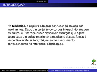 CINEMÁTICA

 INTRODUÇÃO




      Na Dinâmica, o objetivo é buscar conhecer as causas dos
      movimentos. Dado um conjunto de corpos interagindo uns com
      os outros, a Dinâmica busca descrever as forças que agem
      sobre cada um deles, relacionar a resultante dessas forças à
      respectiva aceleração e, daí, entender o movimento
      correspondente no referencial considerado.




Prof. Carlos Alberto G. de AlmeidaTutores: Luis Paulo Silveira Machado e Wagner Máximo de BIOLÓGICAS - MECÂNICA
                                                                   FÍSICA PARA CIÊNCIAS Oliveira
 