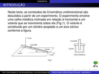CINEMÁTICA

 INTRODUÇÃO

      Neste texto, os conteúdos de Cinemática unidimensional são
      discutidos a partir de um experimento. O experimento envolve
      uma calha metálica inclinada em relação à horizontal e um
      volante que se movimenta sobre ela (Fig.1). O volante é
      constituído por um cilindro acoplado a um eixo cônico
      conforme a ﬁgura.




Prof. Carlos Alberto G. de AlmeidaTutores: Luis Paulo Silveira Machado e Wagner Máximo de BIOLÓGICAS - MECÂNICA
                                                                   FÍSICA PARA CIÊNCIAS Oliveira
 