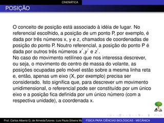 CINEMÁTICA

 POSIÇÃO


      O conceito de posição está associado à idéia de lugar. No
      referencial escolhido, a posição de um ponto P, por exemplo, é
      dada por três números x, y e z, chamados de coordenadas de
      posição do ponto P. Noutro referencial, a posição do ponto P é
      dada por outros três números x ,y e z .
      No caso do movimento retilíneo que nos interessa descrever,
      ou seja, o movimento do centro de massa do volante, as
      posições ocupadas pelo móvel estão sobre a mesma linha reta
      e, então, apenas um eixo (X, por exemplo) precisa ser
      considerado. Isto signiﬁca que, para descrever um movimento
      unidimensional, o referencial pode ser constituído por um único
      eixo e a posição ﬁca deﬁnida por um único número (com a
      respectiva unidade), a coordenada x.


Prof. Carlos Alberto G. de AlmeidaTutores: Luis Paulo Silveira Machado e Wagner Máximo de BIOLÓGICAS - MECÂNICA
                                                                   FÍSICA PARA CIÊNCIAS Oliveira
 