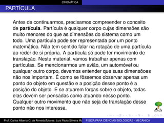CINEMÁTICA

 PARTÍCULA

      Antes de continuarmos, precisamos compreender o conceito
      de partícula. Partícula é qualquer corpo cujas dimensões são
      muito menores do que as dimensões do sistema como um
      todo. Uma partícula pode ser representada por um ponto
      matemático. Não tem sentido falar na rotação de uma partícula
      ao redor de si própria. A partícula só pode ter movimento de
      translação. Neste material, vamos trabalhar apenas com
      partículas. Se mencionarmos um avião, um automóvel ou
      qualquer outro corpo, devemos entender que suas dimensõoes
      não nos importam. É como se fôssemos observar apenas um
      ponto do objeto em questão e a posição desse ponto é a
      posição do objeto. E se atuarem forças sobre o objeto, todas
      elas devem ser pensadas como atuando nesse ponto.
      Qualquer outro movimento que não seja de translação desse
      ponto não nos interessa.

Prof. Carlos Alberto G. de AlmeidaTutores: Luis Paulo Silveira Machado e Wagner Máximo de BIOLÓGICAS - MECÂNICA
                                                                   FÍSICA PARA CIÊNCIAS Oliveira
 