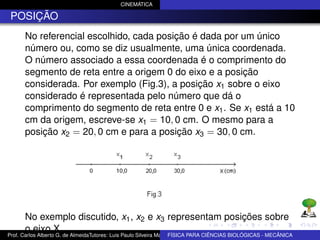 CINEMÁTICA

 POSIÇÃO
      No referencial escolhido, cada posição é dada por um único
      número ou, como se diz usualmente, uma única coordenada.
      O número associado a essa coordenada é o comprimento do
      segmento de reta entre a origem 0 do eixo e a posição
      considerada. Por exemplo (Fig.3), a posição x1 sobre o eixo
      considerado é representada pelo número que dá o
      comprimento do segmento de reta entre 0 e x1 . Se x1 está a 10
      cm da origem, escreve-se x1 = 10, 0 cm. O mesmo para a
      posição x2 = 20, 0 cm e para a posição x3 = 30, 0 cm.




      No exemplo discutido, x1 , x2 e x3 representam posições sobre
      o eixo X.
Prof. Carlos Alberto G. de AlmeidaTutores: Luis Paulo Silveira Machado e Wagner Máximo de BIOLÓGICAS - MECÂNICA
                                                                   FÍSICA PARA CIÊNCIAS Oliveira
 