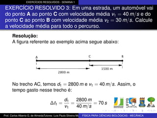 EXERCÍCIOS RESOLVIDOS - SEMANA 1

 EXERCÍCIO RESOLVIDO 3: Em uma estrada, um automóvel vai
 do ponto A ao ponto C com velocidade média v1 = 40 m/s e do
 ponto C ao ponto B com velocidade média v2 = 30 m/s. Calcule
 a velocidade média para todo o percurso.
      Resolução:
      A ﬁgura referente ao exemplo acima segue abaixo:




      No trecho AC, temos d1 = 2800 m e v1 = 40 m/s. Assim, o
      tempo gasto nesse trecho é:

                                                d1   2800 m
                                    ∆t1 =          =        = 70 s
                                                v1   40 m/s
Prof. Carlos Alberto G. de AlmeidaTutores: Luis Paulo Silveira Machado e Wagner Máximo de BIOLÓGICAS - MECÂNICA
                                                                   FÍSICA PARA CIÊNCIAS Oliveira
 
