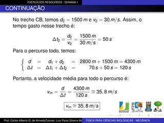 EXERCÍCIOS RESOLVIDOS - SEMANA 1

 CONTINUAÇÃO

      No trecho CB, temos d2 = 1500 m e v2 = 30 m/s. Assim, o
      tempo gasto nesse trecho é:

                                                d2   1500 m
                                    ∆t2 =          =        = 50 s
                                                v2   30 m/s
      Para o percurso todo, temos:

                 d       = d1 + d2   = 2800 m + 1500 m = 4300 m
                 ∆t      = ∆t1 + ∆t2 =    70 s + 50 s = 120 s

      Portanto, a velocidade média para todo o percurso é:

                                          d    4300 m ∼
                                vm =         =        = 35, 8 m/s
                                          ∆t    120 s

                                              vm ∼ 35, 8 m/s
                                                 =

Prof. Carlos Alberto G. de AlmeidaTutores: Luis Paulo Silveira Machado e Wagner Máximo de BIOLÓGICAS - MECÂNICA
                                                                   FÍSICA PARA CIÊNCIAS Oliveira
 