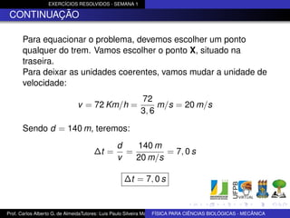 EXERCÍCIOS RESOLVIDOS - SEMANA 1

 CONTINUAÇÃO

      Para equacionar o problema, devemos escolher um ponto
      qualquer do trem. Vamos escolher o ponto X, situado na
      traseira.
      Para deixar as unidades coerentes, vamos mudar a unidade de
      velocidade:
                                                         72
                              v = 72 Km/h =                   m/s = 20 m/s
                                                         3, 6

      Sendo d = 140 m, teremos:
                                               d   140 m
                                     ∆t =        =        = 7, 0 s
                                               v   20 m/s

                                                  ∆t = 7, 0 s


Prof. Carlos Alberto G. de AlmeidaTutores: Luis Paulo Silveira Machado e Wagner Máximo de BIOLÓGICAS - MECÂNICA
                                                                   FÍSICA PARA CIÊNCIAS Oliveira
 