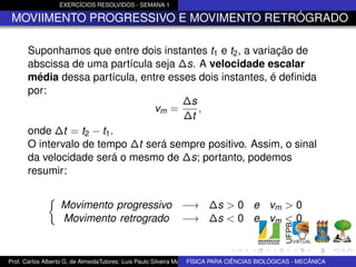 EXERCÍCIOS RESOLVIDOS - SEMANA 1

 MOVIIMENTO PROGRESSIVO E MOVIMENTO RETRÓGRADO

      Suponhamos que entre dois instantes t1 e t2 , a variação de
      abscissa de uma partícula seja ∆s. A velocidade escalar
      média dessa partícula, entre esses dois instantes, é deﬁnida
      por:
                                      ∆s
                                vm =     ,
                                      ∆t
      onde ∆t = t2 − t1 .
      O intervalo de tempo ∆t será sempre positivo. Assim, o sinal
      da velocidade será o mesmo de ∆s; portanto, podemos
      resumir:


                  Movimento progressivo −→ ∆s > 0 e vm > 0
                  Movimento retrogrado −→ ∆s < 0 e vm < 0


Prof. Carlos Alberto G. de AlmeidaTutores: Luis Paulo Silveira Machado e Wagner Máximo de BIOLÓGICAS - MECÂNICA
                                                                   FÍSICA PARA CIÊNCIAS Oliveira
 