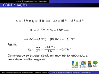 EXERCÍCIOS RESOLVIDOS - SEMANA 1

 CONTINUAÇÃO



                t1 = 13 h e t2 = 15 h =⇒ ∆t = 15 h − 13 h = 2 h


                                  s1 = 20 Km e s2 = 4 Km =⇒


                          =⇒ ∆s = (4 Km) − (20 Km) = −16 Km
      Assim,
                           ∆s    −16 Km
                              = vm =    = −8Km/h
                           ∆t       2h
      Como era de se esperar, sendo um movimento retrógrado, a
      velocidade resultou negativa.



Prof. Carlos Alberto G. de AlmeidaTutores: Luis Paulo Silveira Machado e Wagner Máximo de BIOLÓGICAS - MECÂNICA
                                                                   FÍSICA PARA CIÊNCIAS Oliveira
 