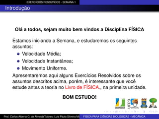 EXERCÍCIOS RESOLVIDOS - SEMANA 1

 Introdução



        Olá a todos, sejam muito bem vindos a Disciplina FÍSICA

      Estamos iniciando a Semana, e estudaremos os seguintes
      assuntos:
              Velocidade Média;
              Velocidade Instantânea;
              Movimento Uniforme.
      Apresentaremos aqui alguns Exercícios Resolvidos sobre os
      assuntos descritos acima, porém, é interessante que você
      estude antes a teoria no Livro de FÍSICA., na primeira unidade.

                                              BOM ESTUDO!


Prof. Carlos Alberto G. de AlmeidaTutores: Luis Paulo Silveira Machado e Wagner Máximo de BIOLÓGICAS - MECÂNICA
                                                                   FÍSICA PARA CIÊNCIAS Oliveira
 
