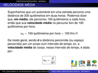 EXERCÍCIOS RESOLVIDOS - SEMANA 1

 VELOCIDADE MÉDIA

      Suponhamos que um automóvel em uma estrada percorra uma
      distância de 200 quilômetros em duas horas. Podemos dizer
      que, em média, ele percorreu 100 quilômetros a cada hora,
      então que sua velocidade média no percurso foin de 100
      quilômetros por hora:

                       vm = 100 quilômetros por hora = 100 Km/h

      De modo geral, sendo d a distância percorrida (ou espaço
      percorrido) por um corpo num intervalo de tempo ∆t, a
      velocidade média do corpo, nesse intervalo de tempo, é dada
      por:

                                                             d
                                                    vm =
                                                             ∆t


Prof. Carlos Alberto G. de AlmeidaTutores: Luis Paulo Silveira Machado e Wagner Máximo de BIOLÓGICAS - MECÂNICA
                                                                   FÍSICA PARA CIÊNCIAS Oliveira
 