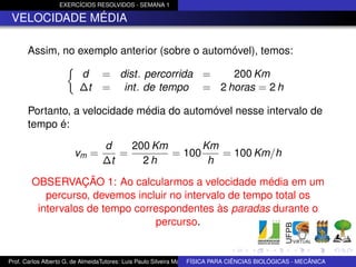 EXERCÍCIOS RESOLVIDOS - SEMANA 1

 VELOCIDADE MÉDIA

      Assim, no exemplo anterior (sobre o automóvel), temos:

                        d       = dist. percorrida = 200 Km
                        ∆t      = int. de tempo = 2 horas = 2 h

      Portanto, a velocidade média do automóvel nesse intervalo de
      tempo é:

                                d    200 Km       Km
                       vm =        =        = 100    = 100 Km/h
                                ∆t     2h          h

        OBSERVAÇÃO 1: Ao calcularmos a velocidade média em um
           percurso, devemos incluir no intervalo de tempo total os
         intervalos de tempo correspondentes às paradas durante o
                                 percurso.


Prof. Carlos Alberto G. de AlmeidaTutores: Luis Paulo Silveira Machado e Wagner Máximo de BIOLÓGICAS - MECÂNICA
                                                                   FÍSICA PARA CIÊNCIAS Oliveira
 