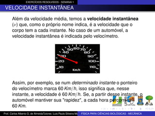EXERCÍCIOS RESOLVIDOS - SEMANA 1

 VELOCIDADE INSTANTÂNEA

      Além da velocidade média, temos a velocidade instantânea
      (ν) que, como o próprio nome indica, é a velocidade que o
      corpo tem a cada instante. No caso de um automóvel, a
      velocidade instantânea é indicada pelo velocímetro.




      Assim, por exemplo, se num determinado instante o ponteiro
      do velocímetro marca 60 Km/h, isso signiﬁca que, nesse
      instante, a velocidade é 60 Km/h. Se, a partir desse instante, o
      automóvel mantiver sua "rapidez", a cada hora percorrerá
      60 Km.
Prof. Carlos Alberto G. de AlmeidaTutores: Luis Paulo Silveira Machado e Wagner Máximo de BIOLÓGICAS - MECÂNICA
                                                                   FÍSICA PARA CIÊNCIAS Oliveira
 