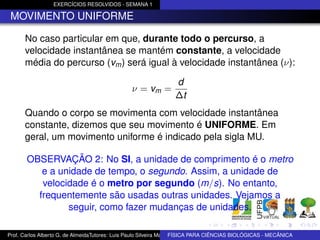 EXERCÍCIOS RESOLVIDOS - SEMANA 1

 MOVIMENTO UNIFORME

      No caso particular em que, durante todo o percurso, a
      velocidade instantânea se mantém constante, a velocidade
      média do percurso (vm ) será igual à velocidade instantânea (ν):

                                                                 d
                                                ν = vm =
                                                                 ∆t
      Quando o corpo se movimenta com velocidade instantânea
      constante, dizemos que seu movimento é UNIFORME. Em
      geral, um movimento uniforme é indicado pela sigla MU.

       OBSERVAÇÃO 2: No SI, a unidade de comprimento é o metro
          e a unidade de tempo, o segundo. Assim, a unidade de
          velocidade é o metro por segundo (m/s). No entanto,
         frequentemente são usadas outras unidades. Vejamos a
                seguir, como fazer mudanças de unidades.

Prof. Carlos Alberto G. de AlmeidaTutores: Luis Paulo Silveira Machado e Wagner Máximo de BIOLÓGICAS - MECÂNICA
                                                                   FÍSICA PARA CIÊNCIAS Oliveira
 