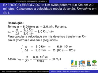 EXERCÍCIOS RESOLVIDOS - SEMANA 1

 EXERCÍCIO RESOLVIDO 1: Um avião percorre 6,0 Km em 2,0
 minutos. Calculemos a velocidade média do avião, Km/min e em
 m/s.


      Resolução:
      Temos d = 6, 0 Km e ∆t = 2, 0 min. Portanto,
            d     6, 0 Km
      vm =     =           = 3, 0 Km/min
            ∆t    2, 0 min
      Para calcular a velocidade em m/s devemos transformar Km
      em m (metros) e min em s (segundos).

                            d       = 6, 0 Km =      6, 0 · 103 m
                            ∆t      = 2, 0 min = 2 · (60 s) = 120 s

                            d    6, 0 · 103 m
      Assim, vm =              =              = 50 m/s
                            ∆t      120 s


Prof. Carlos Alberto G. de AlmeidaTutores: Luis Paulo Silveira Machado e Wagner Máximo de BIOLÓGICAS - MECÂNICA
                                                                   FÍSICA PARA CIÊNCIAS Oliveira
 