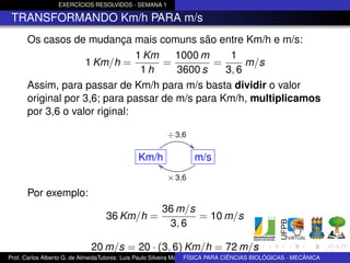 EXERCÍCIOS RESOLVIDOS - SEMANA 1

 TRANSFORMANDO Km/h PARA m/s
      Os casos de mudança mais comuns são entre Km/h e m/s:
                               1 Km    1000 m     1
                   1 Km/h =         =         =       m/s
                                1h     3600 s    3, 6
      Assim, para passar de Km/h para m/s basta dividir o valor
      original por 3,6; para passar de m/s para Km/h, multiplicamos
      por 3,6 o valor riginal:

                                                        ÷ 3,6
                                                                  "
                                              Km/h
                                                 c                    m/s
                                                        × 3,6

      Por exemplo:
                                                      36 m/s
                                  36 Km/h =                  = 10 m/s
                                                       3, 6

                             20 m/s = 20 · (3, 6) Km/h = 72 m/s
Prof. Carlos Alberto G. de AlmeidaTutores: Luis Paulo Silveira Machado e Wagner Máximo de BIOLÓGICAS - MECÂNICA
                                                                   FÍSICA PARA CIÊNCIAS Oliveira
 