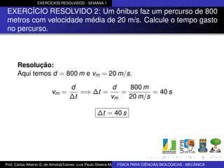 EXERCÍCIOS RESOLVIDOS - SEMANA 1

 EXERCÍCIO RESOLVIDO 2: Um ônibus faz um percurso de 800
 metros com velocidade média de 20 m/s. Calcule o tempo gasto
 no percurso.



      Resolução:
      Aqui temos d = 800 m e vm = 20 m/s.

                                   d           d   800 m
                         vm =         =⇒ ∆t =    =        = 40 s
                                   ∆t         vm   20 m/s

                                                   ∆t = 40 s




Prof. Carlos Alberto G. de AlmeidaTutores: Luis Paulo Silveira Machado e Wagner Máximo de BIOLÓGICAS - MECÂNICA
                                                                   FÍSICA PARA CIÊNCIAS Oliveira
 
