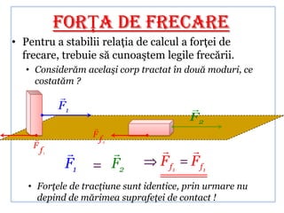 FORŢA DE FRECARE
• Pentru a stabilii relaţia de calcul a forţei de
  frecare, trebuie să cunoaştem legile frecării.
   • Considerăm acelaşi corp tractat în două moduri, ce
     costatăm ?
             
             F1                          
                                         F2
                   
                  F
                       f2
    F
        f1                            
              F1            F2    F f1   F f1
   • Forţele de tracţiune sunt identice, prin urmare nu
     depind de mărimea suprafeţei de contact !
 