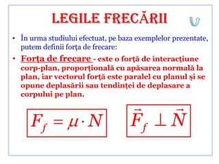 LEGILE FRECĂRII
• În urma studiului efectuat, pe baza exemplelor prezentate,
  putem definii forţa de frecare:
• Forţa de frecare - este o forţă de interacţiune
  corp-plan, proporţională cu apăsarea normală la
  plan, iar vectorul forţă este paralel cu planul şi se
  opune deplasării sau tendinţei de deplasare a
  corpului pe plan.
                                               
     Ff                N            Ff          N
 