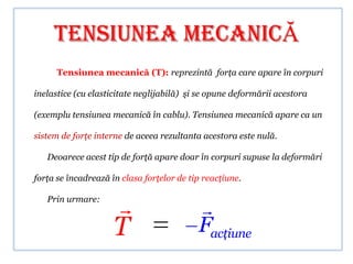 Tensiunea mecanicĂ
      Tensiunea mecanică (T): reprezintă forţa care apare în corpuri

inelastice (cu elasticitate neglijabilă) şi se opune deformării acestora

(exemplu tensiunea mecanică în cablu). Tensiunea mecanică apare ca un

sistem de forţe interne de aceea rezultanta acestora este nulă.

   Deoarece acest tip de forţă apare doar în corpuri supuse la deformări

forţa se încadrează în clasa forţelor de tip reacţiune.

   Prin urmare:
                                          
                     T                     Facţiune
 