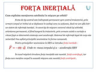 forŢA INERŢIALĂ
Cum explicăm menţinerea satelitului în mişcare pe orbită?
          Forţa de tip central este îndreptată permanent spre centrul traiectoriei, prin
urmare corpul ar trebui să se deplaseze în acelaşi sens cu acţiunea, dacă ne-am afla într-
un sistem de referinţă inerţial ; în acest tip de mişcare vectorul viteză îşi schimbă
orientarea permanent, el fiind tangent la traiectorie, prin urmare există o variaţie a
vitezei fapt ce determină existenţa unei acceleraţii. Sistemul de referinţă legat de corp este
neinerţialnu aplică principiile newtoniene în forma cunoscută.
          Pentru principiilor newtoniene în SRN se introduc forţe inerţiale :
              
   F         m a       Unde m- masa corpului şi a – acceleraţia SRN

          În cazul mişcării circulare forţa inerţială este numită forţă centrifugă, iar
forţa care menţine corpul în această mişcare este numită forţă centripetă .
 