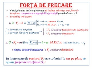 FORŢA DE FRECARE
 •    Cazul planului înclinat prezentat nu include existenţa unei forţe de
      tracţiune, componenta tangenţială a greutăţii preluând acest rol.
 •    Se disting trei cazuri:
                                                  
                               v0   0   repaus v 0
     1. Gt +F f    0    Rx   0                      
                                  v0   0   M.R.U . v v0       ct
                                           
     corpul stă pe plan                    F f se opune tendinţei de deplasare
     corpul coboară uniform                
                                           F f se opune deplasării


                                   
2. Gt +F f        m a    Rx =ct        a ct M .R.U . A.    sau altfel spus Gt   Ff

                                           
         corpul coboară accelerat          F f se opune deplasării


În toate cazurile vectorul Ff este orientat în sus pe plan, se
opune forţei de tracţiune Gt !
 