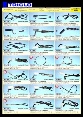 Bujes
rueda
Pernos, Tuercas y
Tapones grasa
TamboresManguetas BrazosBieletas
de suspensión
Avisadores
freno
99
SUSPENSIÓN Y FRENO
881.960
BMW Serie 1 y 3 (‘04→) delantero
Ref.Adap. 34 35 6 762 252
longitud: 635 mm. 881.961
BMW S. 1 y 3 (excepto 330d / 335d/i) delantero
Ref.Adap. 34 35 6 779 619
longitud: 692 mm.
881.962
BMW Serie 1 y 3 (‘04→) trasero
Ref.Adap. 34 35 6 762 253
longitud: 1095 mm.
881.963
BMW Serie 3 (‘05→) delantero
Ref.Adap. 34 35 6 777 650 / 34 35 6 764 851
longitud: 850 mm.
881.994
BMW Serie 3 M3 (‘07→) delantero derecho
Ref.Adap. 34 35 2 283 405
longitud: 685 mm. 881.995
BMW Serie 3 M3 (‘07→) delantero izquierdo
Ref.Adap. 34 35 2 283 335
longitud: 672 mm.
882.002
BMW Serie 3 (‘05→) 330d / 335d/i delantero
Ref.Adap. 34 35 6 777 649
longitud: 692 mm.
881.918
BMW Serie 5 E34 (525ix) delantero
Ref.Adap. 34 35 1 181 802
longitud: 315 mm. 881.921
BMW Serie 5 E39 (‘95→’04) delantero
Ref.Adap. 34 35 1 163 065 / 34 35 2 229 018
longitud: 830 mm.
881.922
BMW Serie 5 E39 (‘95→’04) trasero
Ref.Adap. 34 35 1 163 066
longitud: 545 mm. 881.957
BMW Serie 5 E39 Touring (→’04) trasero
Ref.Adap. 34 35 1 163 207
longitud: 1110 mm.
881.920
BMW Serie 7 E38 (‘95→’01) trasero
Ref.Adap. 34 35 1 182 065
longitud: 620 mm.
881.948
BMW Serie 7 serie 7 E38 (‘95→’01) delantero
Ref.Adap. 34 35 1 182 064 / 34 35 1 163 117
longitud: 570 mm.
881.938
BMW Serie 3 E46 trasero
Ref.Adap. 34 35 1 164 372
longitud: 1340 mm.
882.006
BMW Serie 1 y 3 (‘10→) delantero
Ref.Adap. 34 35 6 792 559
longitud: 650 mm.
New
2013
882.007
BMW Serie 1 y 3 (‘10→) delantero
Ref.Adap. 34 35 6 792 560
longitud: 723 mm.
New
2013
882.008
BMW Serie 3 (‘10→), X1 delantero
Ref.Adap. 34 35 6 792 561
longitud: 867 mm.
New
2013
882.009
BMW Serie 1 y 3 (‘10→) trasero
Ref.Adap. 34 35 6 792 564
longitud: 1107 mm.
New
2013
881.991
BMW Serie 5 y 6 (‘04→) delantero
Ref.Adap. 34 35 6 789 492 / 34 35 6 776 421
longitud: 670 mm. 881.992
BMW Serie 5 y 6 (‘04→) trasero
Ref.Adap. 34 35 6 789 493 / 34 35 6 776 422
longitud: 690 mm.882.015
BMW X1 delantero
Ref.Adap. 34 35 6 792 562
longitud: 676 mm.
New
2013
 