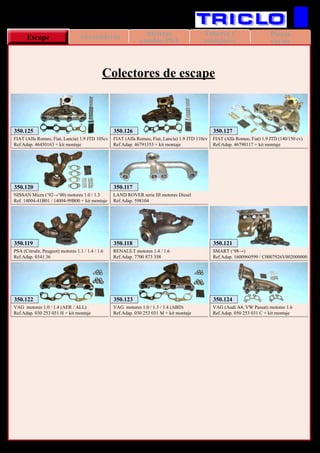Piezas
variasEscape Tapas y Cuerpos
de termostato
Tubería y
manguera
Abrazaderas Bieletas
cambio PSA
106
350.119
PSA (Citroën, Peugeot) motores 1.1 / 1.4 / 1.6
Ref.Adap. 0341.36
350.118
RENAULT motores 1.4 / 1.6
Ref.Adap. 7700 873 358
350.117
LAND ROVER serie III motores Diesel
Ref.Adap. 598104
350.120
NISSAN Micra (‘92→’00) motores 1.0 / 1.3
Ref. 14004-41B01 / 14004-99B00 + kit montaje
350.121
SMART (‘98→)
Ref.Adap. 1600960599 / C0007926V002000000
350.122
VAG motores 1.0 / 1.4 (AER / ALL)
Ref.Adap. 030 253 031 H + kit montaje
350.123
VAG motores 1.0 / 1.3 / 1.4 (ABD)
Ref.Adap. 030 253 031 M + kit montaje
350.124
VAG (Audi A4, VW Passat) motores 1.6
Ref.Adap. 050 253 031 C + kit montaje
350.125
FIAT (Alfa Romeo, Fiat, Lancia) 1.9 JTD 105cv
Ref.Adap. 46450163 + kit montaje
350.126
FIAT (Alfa Romeo, Fiat, Lancia) 1.9 JTD 110cv
Ref.Adap. 46791353 + kit montaje
350.127
FIAT (Alfa Romeo, Fiat) 1.9 JTD (140/150 cv)
Ref.Adap. 46790117 + kit montaje
VARIOS
Colectores de escape
 