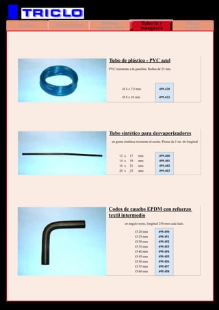 AbrazaderasEscape Piezas
varias
Bieletas
cambio PSA
Tubería y
manguera
111
VARIOS
Tubo sintético para desvaporizadores
	 en goma sintética resistente al aceite. Piezas de 1 mt. de longitud
Tubo de plástico - PVC azul
PVC resistente a la gasolina. Rollos de 25 mts.
	 12 x	 17	 mm	 499.400
	 14 x 	 19	 mm	 499.401
	 16 x	 21	 mm	 499.402
	 20 x	 25	 mm	 499.403
		Ø 4 x 7,5 mm	 499.420
		Ø 8 x 10 mm	 499.422
Codos de caucho EPDM con refuerzo
textil intermedio
	 en ángulo recto, longitud 250 mm cada lado.
	 Ø 20 mm	 499.450
	 Ø 25 mm	 499.451
	 Ø 30 mm	 499.452
	 Ø 35 mm	 499.453
	 Ø 40 mm	 499.454
	 Ø 45 mm	 499.455
	 Ø 50 mm	 499.456
	 Ø 55 mm	 499.457
	 Ø 60 mm	 499.458
 