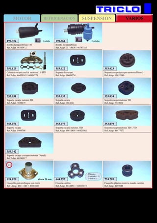 SUSPENSIONMOTOR REFRIGERACION VARIOS
120
A.Romeo 145 / 146
353.076
Soporte escape
Ref.Adap. 5989798
353.033
Soporte escape
Ref.Adap. 7664624
353.342
Soporte escape (excepto motores Diesel)
Ref.Adap. 60586017
353.023
Soporte escape (excepto motores Diesel)
Ref.Adap. 60652180
353.034
Soporte escape motores TD
Ref.Adap. 7749062
353.031
Soporte escape motores TD
Ref.Adap. 7698679
353.079
Soporte escape motores TD / JTD
Ref.Adap. 46477073
353.077
Soporte escape motores JTD
Ref.Adap. 60811858 / 46421002
353.022
Soporte de escape
Ref.Adap. 60609574
644.395
Cruceta cambio
Ref.Adap. 46448513 / 60813073
22 dientes
Ø estriado = 25
Ø dado = 32
724.205
Casquillo plástico reenvio mando cambio
Ref.Adap. 4259848
350.125
Colector escape con kit motores 1.9 JTD
Ref.Adap. 46450163 / 60814778
190.352
Bomba lavaparabrisas 146
Ref.Adap. 46760972
1 salida 190.364
Bomba lavaparabrisas
Ref.Adap. 71719636 / 46797755
2 salidas
624.820
Casquillo guía embrague con retén
Ref. Adap. 46411140 + 40004820
New
2013
altura 59 mm
 