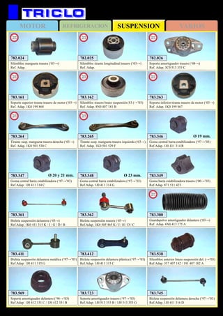 SUSPENSIONMOTOR REFRIGERACION VARIOS
151
AUDI A3
783.161
Soporte superior tirante trasero de motor (‘03→)
Ref. Adap. 1K0 199 868
New
2012
783.263
Soporte inferior tirante trasero de motor (‘03→)
Ref. Adap. 1K0 199 867
New
2012
782.026
Soporte amortiguador trasero (‘08→)
Ref. Adap. 3C0 513 353 C
New
2013
782.024
Silentbloc mangueta trasera (‘03→)
Ref. Adap.
New
2013
782.025
Silentbloc tirante longitudinal trasero (‘03→)
Ref. Adap.
New
2013
783.162
Silentbloc trasero brazo suspensión S3 (→’03)
Ref. Adap. 8N0 407 181 B
New
2013
783.264
Tirante susp. mangueta trasera derecha (‘03→)
Ref. Adap. 1K0 501 530 C
New
2013
783.265
Tirante susp. mangueta trasera izquierda (‘03→)
Ref. Adap. 1K0 501 529 F
New
2013
783.346
Goma central barra estabilizadora (‘97→’03)
Ref.Adap. 1J0 411 314 R
Ø 19 mm.
783.348
Goma central barra estabilizadora (‘97→’03)
Ref.Adap. 1J0 411 314 G
Ø 23 mm. 783.349
Goma barra estabilizadora trasera (‘00→’03)
Ref.Adap. 871 511 423
783.347
Goma central barra estabilizadora (‘97→’03)
Ref.Adap. 1J0 411 314 C
Ø 20 y 21 mm.
783.362
Bieleta suspensión trasera (‘03→)
Ref.Adap. 1K0 505 465 K / J / H / D / C
783.361
Bieleta suspensión delantera (‘03→)
Ref.Adap. 1K0 411 315 K / J / G / D / B
783.569
Soporte amortiguador delantero (‘96→’03)
Ref.Adap. 1J0 412 331 C / 1J0 412 331 B
783.538
Silentbloc anterior brazo suspensión del. (→’03)
Ref.Adap. 357 407 182 / 191 407 182 A
783.412
Bieleta suspensión delantera plástica (‘97→’03)
Ref.Adap. 1J0 411 315 C
783.723
Soporte amortiguador trasero (‘97→’03)
Ref.Adap. 1J0 513 353 B / 1J0 513 353 G
783.411
Bieleta suspensión delantera metálica (‘97→’03)
Ref.Adap. 1J0 411 315 G
783.745
Bieleta suspensión delantera derecha (‘97→’03)
Ref.Adap. 1J0 411 316 D
783.380
Guardapolvo amortiguador delantero (‘03→)
Ref. Adap. 6N0 413 175 A
New
2013
 
