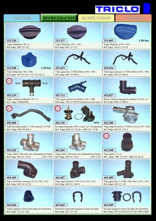 SUSPENSIONMOTOR REFRIGERACION VARIOS
158
AUDI A4
313.548
Tapón Depósito (‘94→’98)
Ref.Adap. 443 121 321 / 171 121 321 C
1,20 bar
313.403
Tapón Depósito (‘94→’01)
Ref.Adap. 1J0 121 321 B
1,50 bar
453.653
Tubo agua mot. 1.9TDI (90cv) (‘94→’98)
Ref.Adap. 028 121 065 L
453.654
Tubo agua motores 1.9 TDI (100cv) (‘94→’98)
Ref.Adap. 028 121 065 S
453.712
Tubo agua motores 8 cilindros (‘01→’08)
Ref.Adap. 1J0 121 087 B (manual sin aire acon.)
463.664
Tapón agujeros sensor para tapas de termostato
Ref.Adap. 357 121 140
463.665
Retenedor para tapón agujeros sensor de tapas
Ref.Adap. 025 121 142
463.699
Kit para agujeros sensor de tapas de termostato
Ref.Adap. 357121140+032121142+N90316802
463.200
Tapa culata motores 1.9 TDI (115cv) (‘99→’05)
Ref.Adap. 038 121 133 A
463.202
Tapa culata 1.9D mod. con calentamiento bujías
Ref.Adap. 028 121 145 E (‘95→’99)
463.203
Tapa culata 1.9D mod. con calentamiento bujías
Ref.Adap. 028 121 145 J (‘98→’01)
463.469
Tapa termostato motores 1.6/1.8 (‘94→’01)
Ref.Adap. 030 121 121 B
463.487
Tapa agua motores 1.9 D 4 cil. (‘95→’01)
Ref.Adap. 028 121 144 N
463.489
Tapa agua mot. 1.9 TDI (90/110cv) (‘95→’01)
Ref.Adap. 028 121 132
313.326
Tapón Depósito (‘05→)
Ref.Adap. 3B0 121 321
313.327
Tapón Depósito (‘01→’05)
Ref.Adap. 8E0 121 321
453.827
Rácor conector manguitos motores 1.8 (‘01→)
Ref.Adap. 06B 133 989 C
453.868
Tubo desvaporizador (→’99) motores 1.9 TDI
Ref. Adap. 028 103 491 J
New
2011
453.239
Nudo manguito radiador (‘01→)
Ref. Adap. N90692901
New
2013
Ø 32 Ø 32
Ø 20
462.149
Kit tapa termostato (‘08→) mot. 1.8 / 2.0 gasolina
Ref. Adap. 06H 121 121 K + 06H 121 113 B
New
2013
95ºC
463.208
Tapa agua (‘12→)
Ref. Adap. 7M3 122 291 / 3B0 122 291 C
New
2012
 