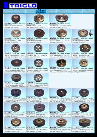 Tapones
de bloque
Enfriadores
de aceite
Kits de
distribución
Poleas
Alternador
Tensores Tapones y
Varillas aceite
Cárters y
Tapones
Poleas
Cigüeñal
15
MOTOR
ROVER 75 motores 2.0 CDT
Ref. Adap. LHG 100750 L
426.005 Ø 150 mm. 5+5 canales
SAAB motores 2.2 TiD “No Original”
Ref. Adap. 95 44 461 / 55351711
428.091 Ø 179 mm. 6 canales
SAAB motores 1.9 TiD
Ref. Adap. 55196301 / 93183257
424.083 Ø 168 mm. 6 canales
SUZUKI motores 1.9 D
Ref. Adap. 12610-86CA0
421.201 Ø 152 mm. 6 canales
SUZUKI motores 1.3 DDiS
Ref. Adap. 12610-85E00
428.140 Ø 165 mm. 6 canales
SUZUKI motores 1.6 / 1.9 DDiS
Ref. Adap. 12610-79J51
424.083 Ø 168 mm. 6 canales
SUZUKI motores 1.9 DDiS
Ref. Adap. 12610-19J50
424.087 Ø 169 mm. 6 canales
TOYOTA motores 1.0 (1KR-FE)
Ref. Adap. 13470-0Q010 / 13470-40010
426.010 Ø 143 mm. 6 canales
TOYOTA mot. 1.0 / 1.3 (1SZ/2SZ)
Ref. Adap. 13470-0J010
426.006 Ø 143 mm. 6 canales
TOYOTA motores 1.4 / 1.6 / 1.8
Ref. Adap. 13470-0D040 / 13470-22041
426.010 Ø 134 mm. 6 canales
TOYOTA motores 2.0 / 2.4
Ref. Adap. 13470-28020 / 13470-0H010
426.508 Ø 148 mm. 7 canales
TOTOYA 1.4 HDI (DW4TED)
Ref. Ad. SU001-00759 / SU001-00840
421.215 Ø 160 mm. 6 canales
TOYOTA motores 2.0 / 2.2 Diesel
Ref. Adap. 13408-0R011
426.007 Ø 167 mm. 7 canales
TOYOTA motores 2.4 / 2.8 Diesel
Ref. Adap. 13408-54090
426.003 Ø 134 mm. 6 canales
TOYOTA motores 2.5 / 3.0
Ref. Adap. 13408-30010 / 13408-0L020
426.015 Ø 160 mm. 7 canales
TOYOTA motores 2.8 / 3.0 TD
Ref. Adap. 13408-67020 / 13408-54070
426.013 Ø 153 mm. 1+1+1 tipo V
VAG (Audi, Volkswagen) 1.8 / 1.8T
Ref. Adap. 078 105 251 E
423.794 Ø 143 mm. 5+4 canales
VAG (Audi, Skoda, VW) 1.8T / 2.0
Ref. Adap. 06B 105 243 D
423.797 Ø 143 mm. 5+4 canales
VAG mot. 1.8 / 1.8T / 2.0 / 2.0 FSI
Ref. Adap. 06A 105 243 E / F
423.306 Ø 142 mm. 6 canales
VAG (Audi, Seat, VW) 1.8/2.0 TFSI
Ref. Adap. 06H 105 243 C / F / G
423.795 Ø 143 mm. 6 canales
VAG (Audi, Seat, VW) 2.0 GTI
Ref. Adap. 06F 105 243 J
423.796 Ø 143 mm. 6 canales
VAG motores 2.7 T / 2.8 / 3.0
Ref. Adap. 078 105 251 L / R / Q
423.793 Ø 166 mm. 6 canales
VAG (Audi,Seat,Skoda,VW) 1.4 TDI
Ref. Adap. 045 105 243 C
423.791 Ø 143 mm. 6 canales
VAG (Volkswagen) 1.6 Diesel
Ref. Adap. 068 105 255
423.301 Ø 130 mm. 6 canales
VAG motores 1.7 / 1.9 D/SDI
Ref. Adap. 028 105 243 AC
423.304 Ø 161 mm. 5 canales
VAG motores 1.7 / 1.9 / 2.0 TDI
Ref. Adap. 028 105 243 T
423.302 Ø 160 mm. 6 canales
VAG (Audi, Skoda, VW) 1.9 TDI
Ref. Adap. 038 105 243 F
423.290 Ø 143 mm. 4+5 canales
TOYOTA Yaris mot. 1.0 (1KR-FE)
Ref. Adap. 13470-40010
426.008 Ø 143 mm. 6 canales
VAG (Audi, Volkswagen) 1.9 TDI
Ref. Adap. 028 105 243 Q
423.310 Ø 155 mm. 4+5 canales
 