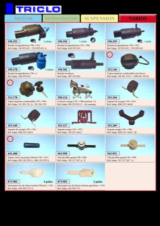SUSPENSIONMOTOR REFRIGERACION VARIOS
163
AUDI A4
353.104
Soporte de escape (‘95→’01)
Ref.Adap. 8D0 253 144 R
353.105
Soporte de escape (‘95→’01)
Ref.Adap. 8D0 253 144 S
353.127
Soporte escape (‘95→’97)
Ref.Adap. 1J0 253 144 E
353.209
Soporte escape (‘95→’08)
Ref.Adap. 8D0 253 144 E / M
563.950
Válvula filtro gasoil (‘99→’09)
Ref.Adap. 1J0 127 247 A / E
563.951
Válvula filtro gasoil (‘95→’99)
Ref.Adap. 191 127 247 / A
873.982
Interruptor luz de freno motores Diesel (→’01)
Ref.Adap. 4A0 945 515 A
4 polos 873.983
Interruptor luz de freno motores gasolina (→’01)
Ref.Adap. 443 945 515
2 polos
350.124
Colector escape (‘95→’00) motores 1.6
Ref.Adap. 050 253 031 C + kit montaje
190.382
Bomba lavafaros
Ref.Adap. 3B7 955 681
190.378
Bomba lavaparabrisas (‘99→)
Ref.Adap. 1K6 955 651
2 salidas
190.354
Bomba lavaparabrisas (‘95→’98)
Ref.Adap. 4A0 955 651
1 salida 190.355
Bomba lavaparabrisas (‘98→’01)
Ref.Adap. 1J5 955 651 / 1T0 955 651
1 salida190.353
Bomba lavaparabrisas (‘98→’01)
Ref.Adap. 1J6 955 651 / 1T0 955 651 A
2 salidas
312.178
Tapón depósito combustible (‘95→’99)
Ref.Adap. 191 201 551 A / 191 201 551
New
2013
441.400
Tapón cierre inyectores Diesel (‘95→’01)
Ref.Adap. 028 130 229 A / 068 130 229 A
New
2013
312.146
Tapón depósito combustible (sin llave)
Ref.Adap. 1J0 201 553 C / 1H0 201 553 B
New
2013
 