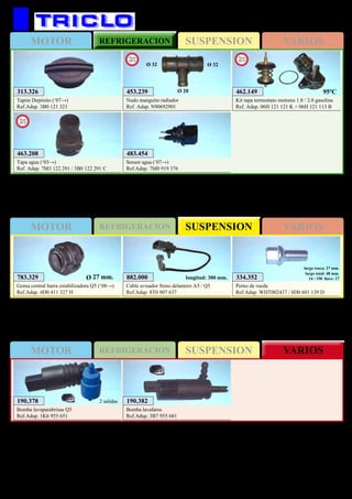 SUSPENSIONMOTOR REFRIGERACION VARIOS
SUSPENSIONMOTOR REFRIGERACION VARIOS
SUSPENSIONMOTOR REFRIGERACION VARIOS
165
AUDI A5 / Q5
783.329
Goma central barra estabilizadora Q5 (‘08→)
Ref.Adap. 4D0 411 327 H
Ø 27 mm.
313.326
Tapón Depósito (‘07→)
Ref.Adap. 3B0 121 321
483.454
Sensor agua (‘07→)
Ref.Adap. 7M0 919 376
882.000
Cable avisador freno delantero A5 / Q5
Ref.Adap. 8T0 907 637
longitud: 300 mm. 334.352
Perno de rueda
Ref.Adap. WHT002437 / 8D0 601 139 D
largo rosca: 27 mm.
largo total: 48 mm.
14 / 150 llave: 17
190.382
Bomba lavafaros
Ref.Adap. 3B7 955 681
190.378
Bomba lavaparabrisas Q5
Ref.Adap. 1K6 955 651
2 salidas
453.239
Nudo manguito radiador
Ref. Adap. N90692901
New
2013
Ø 32 Ø 32
Ø 20 462.149
Kit tapa termostato motores 1.8 / 2.0 gasolina
Ref. Adap. 06H 121 121 K + 06H 121 113 B
New
2013
95ºC
463.208
Tapa agua (‘03→)
Ref. Adap. 7M3 122 291 / 3B0 122 291 C
New
2012
 