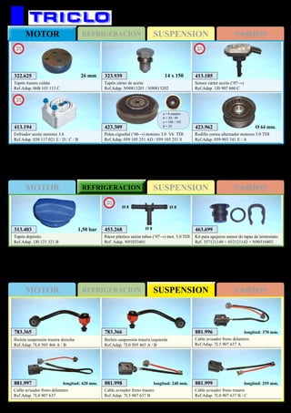 SUSPENSIONREFRIGERACIONMOTOR VARIOS
SUSPENSIONMOTOR REFRIGERACION VARIOS
SUSPENSIONMOTOR REFRIGERACION VARIOS
177
313.403
Tapón depósito
Ref.Adap. 1J0 121 321 B
1,50 bar 463.699
Kit para agujeros sensor de tapas de termostato
Ref. 357121140 + 032121142 + N90316802
423.309
Polea cigueñal (‘06→) motores 3.0 V6 TDI
Ref.Adap. 059 105 251 AD / 059 105 251 S
a = 6 canales
b = 30 / 49
c = 188 / 192
d = 24
AUDI Q7
423.962
Rodillo correa alternador motores 3.0 TDI
Ref.Adap. 059 903 341 E / A
Ø 64 mm.
323.939
Tapón cárter de aceite
Ref.Adap. N90813201 / N90813202
14 x 150
881.996
Cable avisador freno delantero
Ref.Adap. 7L5 907 637 A
longitud: 370 mm.
881.997
Cable avisador freno delantero
Ref.Adap. 7L0 907 637
longitud: 420 mm. 881.998
Cable avisador freno trasero
Ref.Adap. 7L5 907 637 B
longitud: 240 mm. 881.999
Cable avisador freno trasero
Ref.Adap. 7L0 907 637 B / C
longitud: 255 mm.
783.365
Bieleta suspensión trasera derecha
Ref.Adap. 7L0 505 466 A / B
783.366
Bieleta suspensión trasera izquierda
Ref.Adap. 7L0 505 465 A / B
453.268
Rácor plástico unión tubos (‘07→) mot. 3.0 TDI
Ref. Adap. N91033401
New
2012
Ø 8 Ø 8
Ø 8
413.194
Enfriador aceite motores 3.6
Ref.Adap. 038 117 021 E / D / C / B
New
2012
322.625
Tapón trasero culata
Ref.Adap. 06B 103 113 C
New
2013
26 mm 413.185
Sensor cárter aceite (‘07→)
Ref.Adap. 1J0 907 660 C
New
2013
 