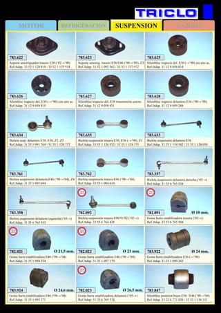 SUSPENSIONMOTOR REFRIGERACION VARIOS
186
BMW Serie 3
783.762
Bieleta suspensión trasera E46 (‘98→’04)
Ref.Adap. 33 55 1 094 619
783.922
Goma barra estabilizadora E36 (→’98)
Ref.Adap. 31 35 1 090 263
Ø 24 mm.
783.924
Goma barra estabilizadora E46 (‘98→’04)
Ref.Adap. 31 35 1 095 271
Ø 24,6 mm.
783.761
Bieleta suspensión delantera E46 (‘98→’04), Z4
Ref.Adap. 31 35 1 095 694
783.635
Bieleta suspensión trasera E30, E36 (→’98), Z1
Ref.Adap. 33 55 1 126 932 / 33 55 1 124 375
783.634
Bieleta susp. delantera E30, E36, Z1, Z3
Ref.Adap. 31 35 1 091 764 / 31 35 1 128 737
783.633
Bieleta suspensión delantera E36
Ref.Adap. 31 35 1 134 582 / 31 35 1 128 050
783.625
Silentbloc trapecio del. E30 (→’90) sin aire ac.
Ref.Adap. 31 12 9 058 814
783.626
Silentbloc trapecio del. E30 (→’90) con aire ac.
Ref.Adap. 31 12 9 058 815
783.627
Silentbloc trapecio del. E30 transmisión autom.
Ref.Adap. 31 12 9 058 931
783.628
Silentbloc trapecio delantero E36 (‘90→’98)
Ref.Adap. 31 12 9 059 288
782.021
Goma barra estabilizadora E46 (‘98→’04)
Ref.Adap. 31 35 1 094 554
New
2013
Ø 21,5 mm. 782.022
Goma barra estabilizadora E46 (‘98→’04)
Ref.Adap. 31 35 1 097 179
New
2013
Ø 23 mm.
782.023
Goma barra estabilizadora delantera (‘05→)
Ref.Adap. 31 35 6 765 574
New
2013
Ø 26,5 mm.
782.091
Goma barra estabilizadora trasera (‘05→)
Ref.Adap. 33 53 6 765 584
New
2013
Ø 10 mm.782.092
Bieleta suspensión trasera E90/91/92 (‘05→)
Ref.Adap. 33 55 6 764 428
New
2013
783.357
Bieleta suspensión delantera derecha (‘05→)
Ref.Adap. 31 35 6 765 934
783.358
Bieleta suspensión delantera izquierda (‘05→)
Ref.Adap. 31 35 6 765 933
783.622
Soporte amortiguador trasero E30 (‘82→’90)
Ref.Adap. 33 52 1 128 819 / 33 52 1 125 554
783.623
Soporte amortig. trasero E36/E46 (‘90→’05), Z3
Ref.Adap. 33 52 1 092 362 / 33 52 1 137 972
783.847
Silentbloc posterior brazo E36 / E46 (‘90→’04)
Ref.Adap. 33 32 6 771 828 / 33 32 1 136 311
 