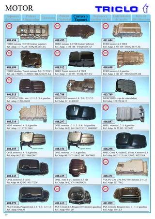 Tapones
de bloque
Enfriadores
de aceite
Kits de
distribución
Poleas
Alternador
Tensores Tapones y
Varillas aceite
Poleas
Cigüeñal
Cárters y
Tapones
18
MOTOR
401.079
PSA (Citroën, Peugeot) mot. 1.0 / 1.1 / 1.3 / 1.4
Ref. Adap. 0301.91
401.099
PSA (Citroën, Peugeot) mot. 1.1 / 1.4 gasolina
Ref. Adap. 0301.L5
New
2011
403.788
MERCEDES motores 1.8 / 2.0 / 2.2 / 2.3
Ref.Adap. 111 014 08 02
403.789
MERCEDES (caja de velocidades)
Ref.Adap. 123 270 04 12
408.155
OPEL motores 1.4 / 1.6 gasolina
Ref.Adap. 06 52 133 / 90412847
(agujero cerrado)
408.156
OPEL motores 1.4 / 1.6 gasolina
Ref.Adap. 06 52 171 / 06 52 140 / 90470005
(agujero abierto)
408.435
OPEL Astra F y G motores 1.7 TD
Ref.Adap. 06 52 178 / 90530628
408.298
OPEL Corsa A, Kadett E, Vectra A motores 1.6
Ref.Adap. 06 52 125 / 06 52 097 / 90232914
408.243
OPEL motores 1.3 CDTI
Ref.Adap. 06 52 063 / 93177276
408.297
OPEL motores 1.2 / 1.3 / 1.4 / 1.6 gasolina
Ref.Adap. 06 52 148 / 06 52 121 / 90409982
408.699
FORD Mondeo, Transit motores 2.0 / 2.2 TDCI
Ref. Ad. 1706974 / 1209018 / BK2Q-6675-AA
New
2012
408.698
FORD motores 1.6 gasolina
Ref. Adap. 1 121 127 / 98MM-6675-CB
New
2011
401.684
FORD motores 2.0 TDCI
Ref. Adap. 1 573 009 / 3M5Q-6675-AE
New
2012
408.494
FORD motores 1.8 TDCI (cárter superior)
Ref. Adap. 1 373 325 / 6G9Q-6U003-AA
New
2012
408.495
FORD motores 1.8 TDCI (cárter inferior)
Ref. Adap. 1 353 148 / YS6Q-6675-AF
New
2012
403.319
MINI motores 1.4 / 1.6 gasolina
Ref. Adap. 11 13 7 513 061
New
2012
408.857
OPEL motores 1.2 / 1.4 gasolina
Ref. Adap. 06 52 005 / 9128622
New
2012
408.912
FORD Transit motores 2.4 TDCI
Ref. Adap. 1 146 957 / YC1Q-6675-CC
New
2013
406.513
HYUNDAI / KIA mot. 1.3 / 1.5 / 1.6 gasolina
Ref. Adap. 21510-26010
New
2012
408.471
VOLVO C30, C70, S40, V50 motores 2.4 / 2.5
Ref. Adap. 30777912
New
2012
401.613
PSA (Citroën C1, Peugeot 107) motores gasolina
Ref. Adap. 0301.Q7
New
2013
 