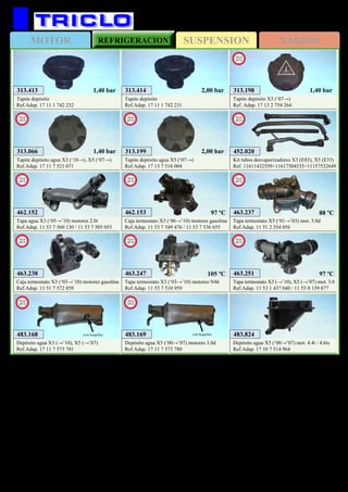 SUSPENSIONMOTOR REFRIGERACION VARIOS
201
313.413
Tapón depósito
Ref.Adap. 17 11 1 742 232
1,40 bar 313.414
Tapón depósito
Ref.Adap. 17 11 1 742 231
2,00 bar
483.824
Depósito agua X5 (‘00→’07) mot. 4.4i / 4.6is
Ref.Adap. 17 10 7 514 964
BMW X3 / X5 / X6
463.247
Tapa termostato X3 (‘03→’10) motores N46
Ref.Adap. 11 53 7 510 959
New
2012
463.251
Tapa termostato X3 (→’10), X5 (→’07) mot. 3.0
Ref.Adap. 11 53 1 437 040 / 11 53 0 139 877
New
2012
313.066
Tapón depósito agua X3 (‘10→), X5 (‘07→)
Ref.Adap. 17 11 7 521 071
New
2012
1,40 bar 313.199
Tapón depósito agua X5 (‘07→)
Ref.Adap. 17 13 7 516 004
New
2012
2,00 bar
313.198
Tapón depósito X5 (‘07→)
Ref. Adap. 17 13 2 754 264
New
2012
1,40 bar
483.168
Depósito agua X3 (→’10), X5 (→’07)
Ref.Adap. 17 11 7 573 781
New
2012
(con boquilla) 483.169
Depósito agua X5 (‘00→’07) motores 3.0d
Ref.Adap. 17 11 7 573 780
New
2012
(sin boquilla)
97 ºC105 ºC
452.020
Kit tubos desvaporizadores X3 (E83), X5 (E53)
Ref. 11611432559+11617504535+11157532649
New
2013
463.237
Tapa termostato X5 (‘01→’03) mot. 3.0d
Ref.Adap. 11 51 2 354 056
New
2013
88 ºC
463.238
Caja termostato X3 (‘03→’10) motores gasolina
Ref.Adap. 11 51 7 572 859
New
2013
462.152
Tapa agua X3 (‘05→’10) motores 2.0i
Ref.Adap. 11 53 7 560 130 / 11 53 7 505 055
New
2013
462.153
Caja termostato X3 (‘06→’10) motores gasolina
Ref.Adap. 11 53 7 549 476 / 11 53 7 536 655
New
2013
97 ºC
 