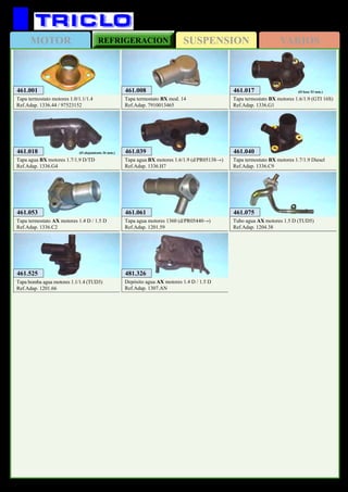 SUSPENSIONMOTOR REFRIGERACION VARIOS
207
CITROËN Ax / Bx
461.018
Tapa agua BX motores 1.7/1.9 D/TD
Ref.Adap. 1336.G4
(Ø alojamiento 36 mm.) 461.040
Tapa termostato BX motores 1.7/1.9 Diesel
Ref.Adap. 1336.C9
461.017
Tapa termostato BX motores 1.6/1.9 (GTI 16S)
Ref.Adap. 1336.G1
(Ø base 53 mm.)461.001
Tapa termostato motores 1.0/1.1/1.4
Ref.Adap. 1336.44 / 97523152
461.039
Tapa agua BX motores 1.6/1.9 (d/PR05138→)
Ref.Adap. 1336.H7
461.008
Tapa termostato BX mod. 14
Ref.Adap. 7910013465
461.053
Tapa termostato AX motores 1.4 D / 1.5 D
Ref.Adap. 1336.C2
461.075
Tubo agua AX motores 1.5 D (TUD5)
Ref.Adap. 1204.38
461.061
Tapa agua motores 1360 (d/PR05440→)
Ref.Adap. 1201.59
461.525
Tapa bomba agua motores 1.1/1.4 (TUD3)
Ref.Adap. 1201.66
481.326
Depósito agua AX motores 1.4 D / 1.5 D
Ref.Adap. 1307.AN
 