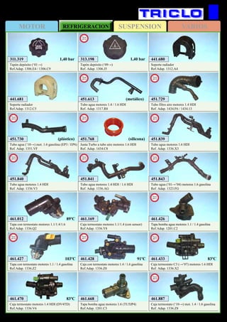 SUSPENSIONMOTOR REFRIGERACION VARIOS
230
CITROËN C2 y C3
461.169
Caja termostato motores 1.1/1.4 (con sensor)
Ref.Adap. 1336.Y8
461.470
Caja termostato motores 1.4 HDI (DV4TD)
Ref.Adap. 1336.V6
461.668
Tapa bomba agua motores 1.6 (TU5JP4)
Ref.Adap. 1201.C3
461.426
Tapa bomba agua motores 1.1 / 1.4 gasolina
Ref.Adap. 1201.C2
New
2011
461.427
Tapa con termostato motores 1.1 / 1.4 gasolina
Ref.Adap. 1336.Z2
New
2012
461.428
Caja con termostato motores 1.4 / 1.6 gasolina
Ref.Adap. 1336.Z0
New
2011
461.433
Caja termostato C3 (→’07) motores 1.6 HDI
Ref. Adap. 1336.X2
New
2011
103ºC
83ºC
83ºC91ºC
311.319
Tapón depósito (‘01→)
Ref.Adap. 1306.E4 / 1306.C9
1,40 bar
461.012
Tapa con termostato motores 1.1/1.4/1.6
Ref.Adap. 1336.Q2
441.680
Soporte radiador
Ref.Adap. 1312.A4
441.681
Soporte radiador
Ref.Adap. 1312.C5
451.730
Tubo agua (‘10→) mot. 1.6 gasolina (EP3 / EP6)
Ref. Adap. 1351.VF
New
2012
(plástico)
451.729
Tubo filtro aire motores 1.4 HDI
Ref. Adap. 1434.F6 / 1434.13
New
2012
89ºC
313.198
Tapón depósito (‘09→)
Ref. Adap. 1306.J5
New
2012
1,40 bar
451.768
Junta Turbo a tubo aire motores 1.6 HDI
Ref. Adap. 1434.C8
New
2013
(silicona)
451.613
Tubo agua motores 1.4 / 1.6 HDI
Ref. Adap. 1317.R8
New
2013
451.840
Tubo agua motores 1.4 HDI
Ref. Adap. 1336.V3
New
2013
451.841
Tubo agua motores 1.4 HDI / 1.6 HDI
Ref. Adap. 1336.AG
New
2013
451.843
Tubo agua (‘01→’04) motores 1.6 gasolina
Ref. Adap. 1323.FG
New
2013
451.839
Tubo agua motores 1.6 HDI
Ref. Adap. 1336.X3
New
2013
461.887
Caja termostato (‘10→) mot. 1.4 / 1.6 gasolina
Ref. Adap. 1336.Z8
New
2013
(metálico)
 