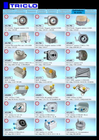 Tapones
de bloque
Kits de
distribución
Poleas
Alternador
Tensores Tapones y
Varillas aceite
Poleas
Cigüeñal
Cárters y
Tapones
Enfriadores
de aceite
27
MOTOR
411.700
PSA (Citroën / Peugeot) motores 1.9 D
Ref. Adap. 1103.N0
411.701
PSA (Citroën / Peugeot) motores 2.0 HDI
Ref. Adap. 1103.N1 / 1103.H4
411.702
PSA (Citroën / Peugeot) motores 1.4 HDI
Ref. Adap. 1103.K2
411.703
Conjunto filtro aceite PSA mot. 1.4/1.6 HDI
Ref. Adap. 1103.N9
413.172
BMW (1 salida)
Ref. Adap. 11 42 7 787 698
413.173
BMW (2 salidas)
Ref. Adap. 11 42 2 247 015
413.190
VAG motores 1.6 / 1.8 / 2.0
Ref. Adap. 078 117 021 A
413.191
VAG motores 1.9 TDI (101cv)
Ref. Adap. 028 117 021 L / K / B
413.192
VAG motores 1.9 TDI (68 / 90 cv)
Ref. Adap. 068 117 021 B
413.193
VAG motores 1.9 TDI (110 cv)
Ref. Adap. 028 117 021 E
413.194
VAG motores 1.9 / 2.0 TDI
Ref. Adap. 038 117 021 E / D / C / B / A
413.195
VAG motores 1.6 / 2.0 (Automático)
Ref. Adap. 09G 409 061
414.150
FIAT / OPEL motores 1.3 JTD/CDTI
Ref. Adap. 55193743 / 56 50 358 / 93184546
415.681
RENAULT motores 1.9 D
Ref. Adap. 7700 114 039
415.682
RENAULT motores 1.9 D
Ref. Adap. 7700 114 036
415.680
RENAULT motores 1.5 DCI (→’03)
Ref. Adap. 8200 068 115
415.683
RENAULT / NISSAN motores 1.5DCI (’03→)
Ref. Adap. 8200 779 744 / 21300-00QAE
418.851
FORD Transit ‘00 motores 2.4 TDCI
Ref. Adap. 1 211 772 / YC1Q-6B624-AK
418.850
OPEL motores 1.7 DTI
Ref. Adap. 06 50 616 / 97223705
New
2012
New
2012
New
2012
New
2012
New
2012
New
2012
New
2012
New
2012
New
2012
New
2012
New
2012
New
2012
New
2012
New
2012
New
2012
New
2012
New
2012
New
2012
New
2012
418.861
FORD motores 1.8 TDCI
Ref. Adap. 1 119 975 / YS6Q-6A642-BA
New
2012
411.704
PSA (Citroën / Peugeot) motores 1.6 HDI
Ref. Adap. 1103.L1
New
2013
 