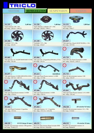 SUSPENSIONMOTOR REFRIGERACION VARIOS
311
CITROËN Xsara y Picasso
311.332
Tapón radiador
Ref.Adap. 1306.C7
1,00 bar311.319
Tapón depósito (‘00→’04)
Ref.Adap. 1306.E4 / 1306.C9
1,40 bar 311.320
Tapón depósito y radiador (‘97→’04)
Ref.Adap. 1306.84 / 1306.C7
1,40 bar
451.027
Tubo agua mot. Diesel (XUD7/XUD9) (→’01)
Ref.Adap. 1307.W2
458.331
Racor de culata motores Diesel (excepto HDI)
Ref.Adap. 0245.44 / 93010296
458.332
Boquilla caja termostato motores 1.4
Ref.Adap. 96064659
Ø exterior 10 mm.458.329
Boquilla caja termostato motores 1360 gasolina
Ref.Adap. 7910021377
Ø 15,5 (largo 43 mm.)
458.328
Boquilla caja termostato motores 1.8 (→’00)
Ref.Adap. 1336.K8
(Ø exterior 9,5 mm.)
451.077
Tubo agua motores 2.0 HDI (DW10TD/ATED)
Ref.Adap. 1307.YZ / 1307.Y2
431.105
Ventilador (‘97→’00)
Ref.Adap. 1254.67
431.104
Ventilador (‘97→’00)
Ref.Adap. 1254.70
451.066
Tubo agua mot. 2.0 gasolina (EW10J4 y CVA)
Ref.Adap. 1341.E1
451.065
Tubo agua mot. 1.8 / 2.0 (EW7J4/EW10J4 Y CVM)
Ref.Adap. 1341.E0
451.729
Tubo filtro aire Xsara II motores 1.4 HDI
Ref. Adap. 1434.F6 / 1434.13
New
2012
451.733
Rácor de caja termostato motores 1.9D
Ref. Adap. 1336.N7
New
2013
451.613
Tubo agua Xsara Picasso motores 1.6 HDI
Ref. Adap. 1317.R8
New
2013
451.840
Tubo agua Xsara II motores 1.4 HDI
Ref. Adap. 1336.V3
New
2013
451.841
Tubo agua Xsara Picasso motores 1.4/1.6 HDI
Ref. Adap. 1336.AG
New
2013
451.842
Tubo agua Xsara II motores 1.6 gasolina
Ref. Adap. 1351.CL
New
2013
451.844
Tubo agua motores 1.4 / 1.6 gasolina
Ref. Adap. 1351.VA / 1351.CK
New
2013
451.839
Tubo agua Xsara Picasso motores 1.6 HDI
Ref. Adap. 1336.X3
New
2013
(metálico)
 