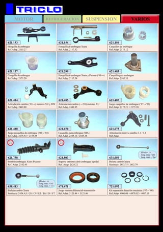 SUSPENSIONMOTOR REFRIGERACION VARIOS
319
621.153
Horquilla de embrague
Ref.Adap. 2115.27
621.154
Horquilla de embrague Xsara
Ref.Adap. 2117.52
621.156
Casquillos de embrague
Ref.Adap. 2175.12
621.157
Casquillo de embrague
Ref.Adap. 2175.20
621.299
Horquilla de embrague Xsara y Picasso (‘00→)
Ref.Adap. 2117.58
621.483
Casquillo guía embrague
Ref.Adap. 2105.35
621.487
Juego casquillos de embrague (‘97→’99)
Ref.Adap. 2175.21 + 2175.20
621.488
Juego casquillos de embrague (’00→’04)
Ref.Adap. 2175.54 + 2175.55
638.413
Bieleta cambio Xsara
Sustituye: 2454.A3 / C8 / C9 / E5 / E6 / E9 / F7
Ø bola = 10
long. min. = 102
long. max. = 117
631.050
Bieleta cambio Xsara
Sustituye: 2452.75 / 2452.79
Ø bola = 13
long. min. = 253
long. max. = 266
721.092
Kit reparación dirección mecánica (‘97→’00)
Ref.Adap. 4006.09 + 6978.02 + 4007.10
621.484
Articulación cambio (’01→) motores XU y DW
Ref.Adap. 2449.88
621.485
Articulación cambio (→’01) motores XU
Ref.Adap. 2449.85
621.670
Casquillo guía embrague (MA)
Ref.Adap. 2105.14 / 2105.38
621.673
Articulación reenvio cambio 1.1 / 1.4
Ref.Adap.
671.671
Juego retenes diferencial-transmisión
Ref.Adap. 3121.44 + 3121.46
621.738
Bombín embrague Xsara Picasso
Ref. Adap. 2182.95
New
2012
621.803
Soporte extremo cable embrague a pedal
Ref. Adap. 2128.22
New
2013
CITROËN Xsara y Picasso
 