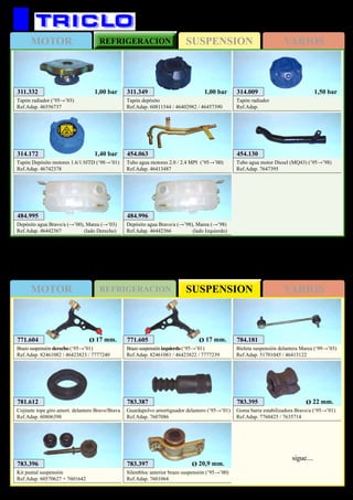 SUSPENSIONMOTOR REFRIGERACION VARIOS
SUSPENSIONMOTOR REFRIGERACION VARIOS
337
FIAT Bravo / Brava / Marea
311.332
Tapón radiador (’95→’03)
Ref.Adap. 46556737
1,00 bar 311.349
Tapón depósito
Ref.Adap. 60811544 / 46402982 / 46457390
1,00 bar 314.009
Tapón radiador
Ref.Adap.
1,50 bar
454.130
Tubo agua motor Diesel (MQ43) (’95→’98)
Ref.Adap. 7647395
484.995
Depósito agua Bravo/a (→’00), Marea (→’03)
Ref.Adap. 46442367 (lado Derecho)
484.996
Depósito agua Bravo/a (→’98), Marea (→’98)
Ref.Adap. 46442366 (lado Izquierdo)
314.172
Tapón Depósito motores 1.6/1.9JTD (‘98→’01)
Ref.Adap. 46742378
1,40 bar 454.063
Tubo agua motores 2.0 / 2.4 MPI (’95→’00)
Ref.Adap. 46413487
783.396
Kit puntal suspensión
Ref.Adap. 60570627 + 7601642
781.612
Cojinete tope giro amort. delantero Bravo/Brava
Ref.Adap. 60806398
783.387
Guardapolvo amortiguador delantero (‘95→’01)
Ref.Adap. 7607086
783.397
Silentbloc anterior brazo suspensión (‘95→’00)
Ref.Adap. 7601064
Ø 20,9 mm.
783.395
Goma barra estabilizadora Bravo/a (‘95→’01)
Ref.Adap. 7760425 / 7635714
Ø 22 mm.
784.181
Bieleta suspensión delantera Marea (‘99→’03)
Ref.Adap. 51701045 / 46413122
771.605
Brazo suspensión izquierdo (‘95→’01)
Ref.Adap. 82461081 / 46423822 / 7777239
Ø 17 mm.771.604
Brazo suspensión derecho (‘95→’01)
Ref.Adap. 82461082 / 46423823 / 7777240
Ø 17 mm.
sigue....
 
