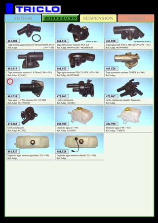 SUSPENSIONMOTOR REFRIGERACION VARIOS
355
FIAT Ducato
472.068
Grifo calefacción
Ref.Adap. 4427622
484.980
Depósito agua (→’94)
Ref.Adap. 4431399
484.990
Depósito agua (‘94→’02)
Ref.Adap. 7745476
481.527
Depósito agua motores gasolina (’02→’06)
Ref.Adap.
481.528
Depósito agua motores diesel (’02→’06)
Ref.Adap.
472.067
Grifo calefacción modelo Panorama
Ref.Adap.
472.063
Grifo calefacción
Ref.Adap. 7661843
461.018
Tapa agua mot. PSA 1.9D (XUD9) (‘94→’01)
Ref.Adap. 9619498980
(Ø alojamiento 36 mm.)
461.019
Tapa temostato motores 1.9 Diesel (‘94→’01)
Ref.Adap. 1336.G3
461.023
Tapa agua motores PSA 2.0 HDI (‘02→’06)
Ref.Adap. 9631750680
461.526
Tapa termostato motores 2.0 HDI (→’06)
Ref.Adap.
461.016
Tapa termostato motores PSA 2.0
Ref.Adap. 9608401580 / 9616693880
(Ø base 56 mm.)
461.731
Tapa agua (→’06) motores 2.0 / 2.2 HDI
Ref.Adap. 9637776880
New
2012
461.004
Tapa bomba agua motores D/TD (DJ5/DJ5T/TED)
Ref.Adap. (‘94→’01)
 