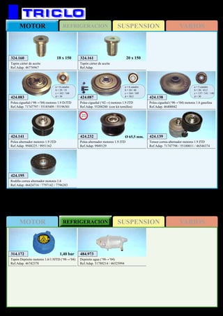 SUSPENSIONMOTOR REFRIGERACION VARIOS
SUSPENSIONREFRIGERACIONMOTOR VARIOS
367
FIAT Multipla
484.973
Depósito agua (’98→’04)
Ref.Adap. 51780214 / 46525994
314.172
Tapón Depósito motores 1.6/1.9JTD (‘98→’04)
Ref.Adap. 46742378
1,40 bar
424.138
Polea cigueñal (‘98→’04) motores 1.6 gasolina
Ref.Adap. 46400042
a = 5 canales
b = 28 / 43,5
c = 137 / 141 / 148
d = 30424.083
Polea cigueñal (‘98→’04) motores 1.9 D/JTD
Ref.Adap. 71747797 / 55185409 / 55196301
a = 6 canales
b = 29 / 35
c = 162 / 168
d = 30 424.087
Polea cigueñal (‘02→) motores 1.9 JTD
Ref.Adap. 55208280 (con kit tornillos)
a = 6 canales
b = 30 / 40
c = 164 / 169
d = 30,5
424.139
Tensor correa alternador motores 1.9 JTD
Ref.Adap. 71747798 / 55180011 / 46546374
424.141
Polea alternador motores 1.9 JTD
Ref.Adap. 9948225 / 9951162
424.195
Rodillo correa alternador motores 1.6
Ref.Adap. 46424716 / 7797142 / 7796283
324.161
Tapón cárter de aceite
Ref.Adap.
20 x 150324.160
Tapón cárter de aceite
Ref.Adap. 46776967
18 x 150
424.232
Polea alternador motores 1.9 JTD
Ref.Adap. 9949129
New
2013
Ø 65,5 mm.
 