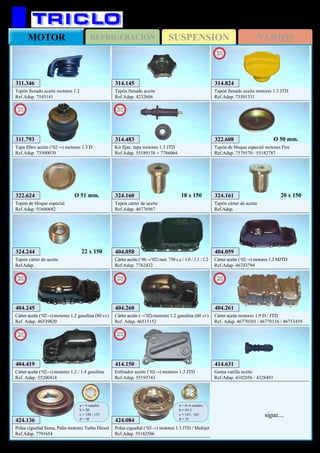 SUSPENSIONREFRIGERACIONMOTOR VARIOS
369
FIAT Palio / Siena
404.058
Cárter aceite (‘96→’02) mot. 750 c.c./ 1.0 / 1.1 / 1.2
Ref.Adap. 7762432
404.059
Cárter aceite (‘02→) motores 1.3 MJTD
Ref.Adap. 46743794
322.608
Tapón de bloque especial motores Fire
Ref.Adap. 7579570 / 55182787
Ø 50 mm.
414.631
Goma varilla aceite
Ref.Adap. 4102056 / 4328493
311.346
Tapón llenado aceite motores 1.2
Ref.Adap. 7545141
314.145
Tapón llenado aceite
Ref.Adap. 4232606
324.161
Tapón cárter de aceite
Ref.Adap.
20 x 150324.160
Tapón cárter de aceite
Ref.Adap. 46776967
18 x 150322.624
Tapón de bloque especial
Ref.Adap. 91600682
Ø 51 mm.
324.244
Tapón cárter de aceite
Ref.Adap.
22 x 150
424.136
Polea cigueñal Siena, Palio motores Turbo Diesel
Ref.Adap. 7791654
a = 6 canales
b = 30
c = 150 / 153
d = 38
404.261
Cárter aceite motores 1.9 D / JTD
Ref. Adap. 46770103 / 46770116 / 46753459
New
2012
404.260
Cárter aceite (→’02) motores 1.2 gasolina (60 cv)
Ref. Adap. 46515152
New
2012
404.419
Cárter aceite (‘02→) motores 1.2 / 1.4 gasolina
Ref. Adap. 55200418
New
2012
404.245
Cárter aceite (‘02→) motores 1.2 gasolina (80 cv)
Ref. Adap. 46539820
New
2012
314.483
Kit fijac. tapa motores 1.3 JTD
Ref.Adap. 55189138 + 7786064
New
2012
414.150
Enfriador aceite (‘02→) motores 1.3 JTD
Ref.Adap. 55193743
New
2012
311.793
Tapa filtro aceite (‘02→) motores 1.3 D
Ref.Adap. 73500070
New
2013
314.824
Tapón llenado aceite motores 1.3 JTD
Ref.Adap. 73501331
New
2013
424.084
Polea cigueñal (‘03→) motores 1.3 JTD / Multijet
Ref.Adap. 55182506
a = 6+4 canales
b = 65,5
c = 143 / 165
d = 35
sigue....
 