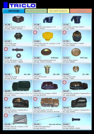 SUSPENSIONREFRIGERACIONMOTOR VARIOS
375
FIAT Punto (‘93→’09)
404.059
Cárter aceite (‘03→) motores 1.3 MJTD
Ref.Adap. 46743794
404.058
Cárter aceite (‘93→’99) mot. 750 c.c./ 1.0 / 1.1 / 1.2
Ref.Adap. 7762432
322.608
Tapón de bloque especial motores Fire
Ref.Adap. 7579570 / 55182787
Ø 50 mm.
324.244
Tapón cárter de aceite
Ref.Adap. 7734022
22 x 150
414.143
Varilla aceite motores Diesel
Ref.Adap. 46467195
largo total: 640 mm.
311.346
Tapón llenado aceite motores 1.1 / 1.2
Ref.Adap. 7545141
311.347
Tapón llenado aceite Punto 55/60/75
Ref.Adap. 7713649
314.145
Tapón llenado aceite
Ref.Adap. 4232606
322.624
Tapón de bloque especial
Ref.Adap. 91600682
Ø 51 mm.
324.161
Tapón cárter de aceite
Ref.Adap.
20 x 150324.160
Tapón cárter de aceite
Ref.Adap. 46776967
18 x 150
404.261
Cárter aceite motores 1.9 D / JTD
Ref. Adap. 46770103 / 46770116 / 46753459
New
2012
404.260
Cárter aceite motores 1.2 gasolina (60 cv)
Ref. Adap. 46515152
New
2012
404.419
Cárter aceite (‘97→) motores 1.2 gasolina (85 cv)
Ref. Adap. 55200418
New
2012
404.245
Cárter aceite (‘99→) motores 1.2 gasolina (80 cv)
Ref. Adap. 46539820
New
2012
314.483
Kit fijac. tapa motores 1.3 JTD
Ref.Adap. 55189138 + 7786064
New
2012
414.150
Enfriador aceite (‘03→) motores 1.3 JTD
Ref.Adap. 55193743
New
2012
311.793
Tapa filtro aceite motores 1.3 MJTD
Ref.Adap. 73500070
New
2013
314.824
Tapón llenado aceite (‘03→) motores 1.3 JTD
Ref.Adap. 73501331
New
2013
414.631
Goma varilla aceite
Ref.Adap. 4102056 / 4328493
311.340
Tapón roscado llenado aceite (‘99→)
Ref.Adap. 7768521 / 46533929
 