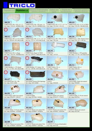 Tapas de
termostato
Tubos de
agua
Tapones c.c Tapones goma y
Juntas tóricas
Rácores Universales
(plástico y metalicos)
Depósitos c.c
37
REFRIGERACION
FORD Fiesta (‘96→’02) 1.0 / 1.3
Ref. Adap. 1 105 652 / 96FB8K218BG
488.291
FORD Fiesta (‘96→’02) mot. 1.4
Ref. Adap. 1 102 678 / 96FB8K218AG
488.292
FORD Fiesta (‘02→) 1.2 / 1.4 / 1.6
Ref. Adap. 1 221 362 / 1 141 512
488.609
FORD Fiesta (‘02→) 1.4 1.6 TDCI
Ref. Adap. 1 221 053 / 3S618K218AB
488.610
FORD Focus (‘98→’04) 1.4 / 1.6
Ref. Adap. 1 091 364
488.295
FORD Focus (→’04), Transit Connect
Ref. Adap. 4 967 753 / 1 104 120
488.296
FORD Focus (‘04→), Kuga
Ref. Adap. 1 425 193 / 3M5H8K218AJ
488.571
FORD Ka
Ref. Adap. 1 107 521
488.293
FORD Transit (‘92→)
Ref. Adap. 7 166 663
488.302
FORD Transit (‘00→)
Ref. Adap. 4 042 232
488.312
IVECO
Ref. Adap. 93902289
484.981
IVECO Daily Turbo (sin sensor)
Ref. Adap. 93926969
484.982
IVECO Daily Turbo (con sensor)
Ref. Adap. 93934757 + 4851417
484.991
FORD Focus, Kuga 1.6 TDCI
Ref. Ad. 1 438 913 / 3M5H-8K218-DG
488.830
New
2011
FORD Mondeo (→’07) gasolina
Ref. Adap. 1 117 755 / 1S71-8K218-AB
488.823
New
2012
FORD Mondeo (→’07) diesel
Ref. Ad. 1 117 892 / XS11-8K218-BB
488.824
New
2012
FORD Mondeo ‘07, Galaxy ‘06
Ref. Ad. 1 449 986 / 6G91-8K218-AD
488.825
New
2012
HYUNDAI Getz ‘02→’09
Ref. Adap. 25431-1C000
486.627
New
2012
HYUNDAI Tucson, KIA Sportage
Ref. Adap. 25431-2E000
486.628
New
2012
LANCIA Dedra (con sensor)
Ref. Adap. 95516137 + 7716323
484.984
LANCIA Dedra
Ref. Adap. 92517058 / 7635082
484.983
LANCIA Delta, Y-10 (sin sensor)
Ref. Adap. 82427934
484.183
LANCIA Delta, Y-10 (con sensor)
Ref. Adap. 82429502 + 82394848
484.469
LANCIA Thema (con sensor NC)
Ref. Adap. 82398664 + 82420018
484.464
LANCIA Thema (con sensor NA)
Ref. Adap. 82456843 + 82461669
484.465
LANCIA Thema (sin sensor)
Ref. Adap. 82411495
484.987
LANCIA Thema (con sensor NA)
Ref. Adap. 82398669 + 82461669
484.989
LANCIA Thema (con sensor NA)
Ref. Adap. 82469025 + 82461669
484.993
FORD Fiesta (‘08→) 1.4/1.6 TDCI
Ref. Ad. 1 504 818 / 8V21-8K218-BB
488.913
New
2013
FORD Fiesta (‘08→) 1.2 / 1.4 / 1.6
Ref. Ad. 1 513 111 / 8V21-8K218-AB
488.914
New
2013
LANCIA Y-10 (con climatizador)
Ref. Adap. 46413128
484.997
 